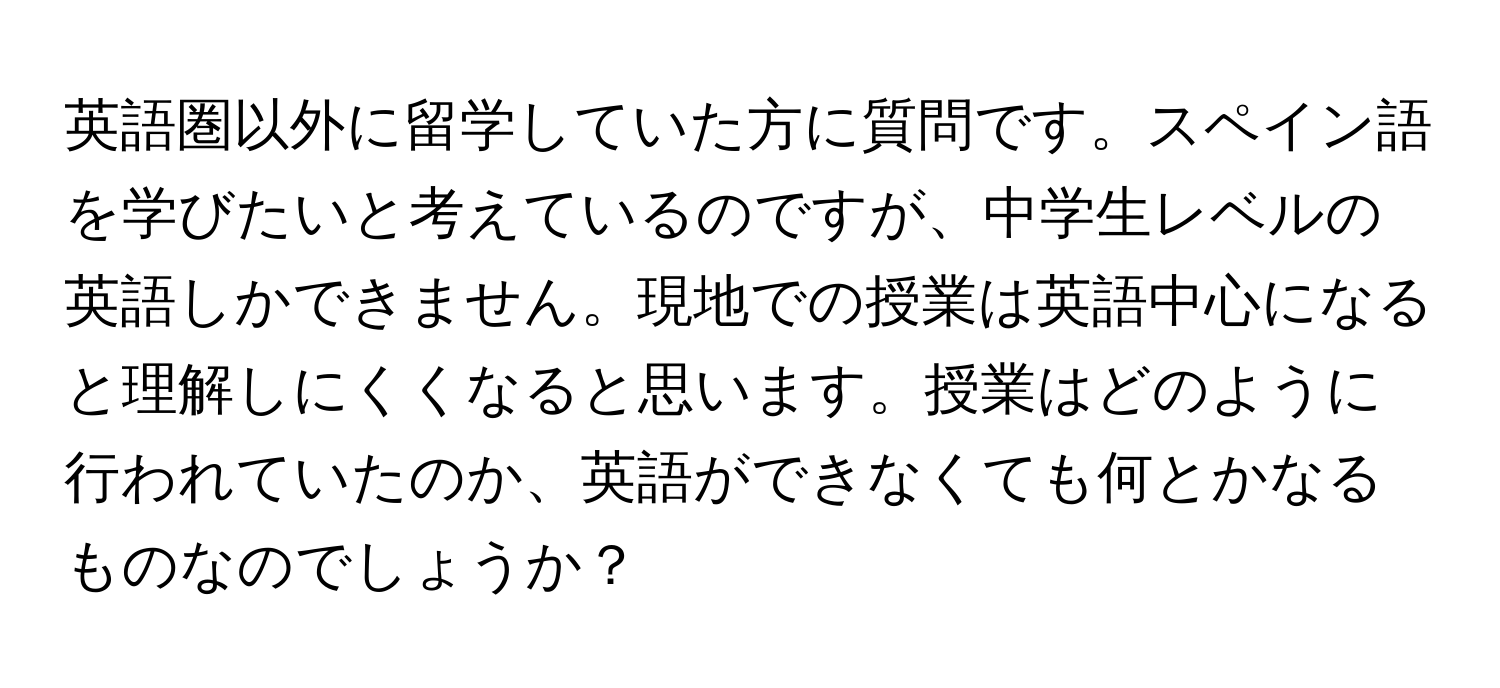 英語圏以外に留学していた方に質問です。スペイン語を学びたいと考えているのですが、中学生レベルの英語しかできません。現地での授業は英語中心になると理解しにくくなると思います。授業はどのように行われていたのか、英語ができなくても何とかなるものなのでしょうか？