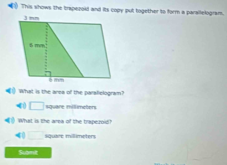 This shows the trapezoid and its copy put together to form a parallelogram. 
What is the area of the parallelogram?
□ square millimeters
What is the area of the trapezoid?
□ square millimeters
Submit