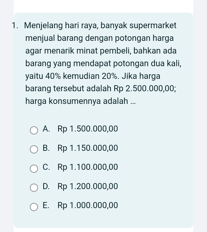 Menjelang hari raya, banyak supermarket
menjual barang dengan potongan harga
agar menarik minat pembeli, bahkan ada
barang yang mendapat potongan dua kali,
yaitu 40% kemudian 20%. Jika harga
barang tersebut adalah Rp 2.500.000,00;
harga konsumennya adalah ...
A. Rp 1.500.000,00
B. Rp 1.150.000,00
C. Rp 1.100.000,00
D. Rp 1.200.000,00
E. Rp 1.000.000,00