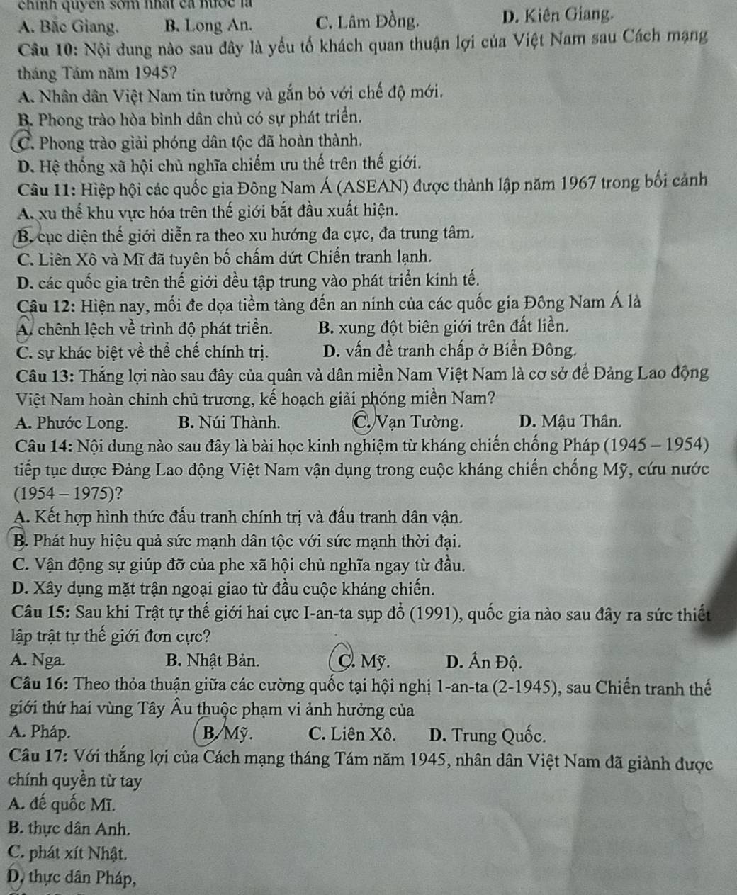 ehính quyền som nhất ca nước là
A. Bắc Giang. B. Long An. C. Lâm Đồng. D. Kiên Giang.
Câu 10: Nội dung nào sau đây là yếu tố khách quan thuận lợi của Việt Nam sau Cách mạng
tháng Tám năm 1945?
A. Nhân dân Việt Nam tin tưởng và gắn bỏ với chế độ mới.
B. Phong trào hòa bình dân chủ có sự phát triển.
C. Phong trào giải phóng dân tộc đã hoàn thành.
D. Hệ thống xã hội chủ nghĩa chiếm ưu thế trên thế giới.
Câu 11: Hiệp hội các quốc gia Đông Nam Á (ASEAN) được thành lập năm 1967 trong bối cảnh
A. xu thế khu vực hóa trên thế giới bắt đầu xuất hiện.
B. cục diện thế giới diễn ra theo xu hướng đa cực, đa trung tâm.
C. Liên Xô và Mĩ đã tuyên bố chấm dứt Chiến tranh lạnh.
D. các quốc gia trên thế giới đều tập trung vào phát triển kinh tế.
Câu 12: Hiện nay, mối đe dọa tiềm tàng đến an ninh của các quốc gia Đông Nam Á là
A chênh lệch về trình độ phát triển.  B. xung đột biên giới trên đất liền.
C. sự khác biệt về thể chế chính trị. D. vấn đề tranh chấp ở Biển Đông.
Câu 13: Thắng lợi nào sau đây của quân và dân miền Nam Việt Nam là cơ sở để Đảng Lao động
Việt Nam hoàn chinh chủ trương, kế hoạch giải phóng miền Nam?
A. Phước Long. B. Núi Thành. C. Vạn Tường. D. Mậu Thân.
Câu 14: Nội dung nào sau đây là bài học kinh nghiệm từ kháng chiến chống Pháp (1945 - 1954)
tiếp tục được Đảng Lao động Việt Nam vận dụng trong cuộc kháng chiến chống Mỹ, cứu nước
(1954 - 1975)?
A. Kết hợp hình thức đấu tranh chính trị và đấu tranh dân vận.
B. Phát huy hiệu quả sức mạnh dân tộc với sức mạnh thời đại.
C. Vận động sự giúp đỡ của phe xã hội chủ nghĩa ngay từ đầu.
D. Xây dụng mặt trận ngoại giao từ đầu cuộc kháng chiến.
Câu 15: Sau khi Trật tự thế giới hai cực I-an-ta sụp đổ (1991), quốc gia nào sau đây ra sức thiết
lập trật tự thế giới đơn cực?
A. Nga. B. Nhật Bản. C. Mỹ. D. Ấn Độ.
Câu 16: Theo thỏa thuận giữa các cường quốc tại hội nghị 1-an-ta (2-1945), sau Chiến tranh thế
giới thứ hai vùng Tây Âu thuộc phạm vi ảnh hưởng của
A. Pháp. B.Mỹ. C. Liên Xô. D. Trung Quốc.
Câu 17: Với thắng lợi của Cách mạng tháng Tám năm 1945, nhân dân Việt Nam đã giành được
chính quyền từ tay
A. đế quốc Mĩ.
B. thực dân Anh.
C. phát xít Nhật.
D, thực dân Pháp,