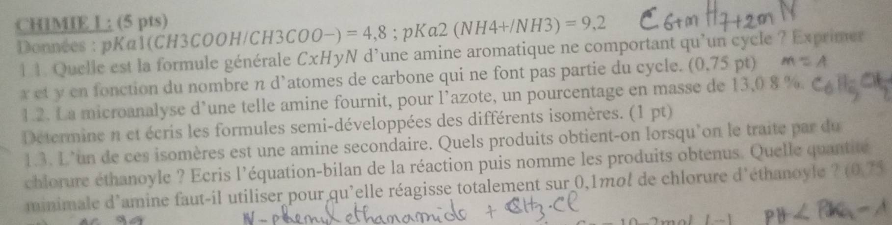 CHIMIE L ; (5 pts) 
Données : pKa1(CH3COOH/CH3 3COO-)=4,8; pKa2 (NH4+/NH3)=9,2
1 1. Quelle est la formule générale CxHyN d'une amine aromatique ne comportant qu'un cycle ? Exprimer
x et y en fonction du nombre n d’atomes de carbone qui ne font pas partie du cycle. (0.75pt)
1.2. La microanalyse d’une telle amine fournit, pour l’azote, un pourcentage en masse de 13,0 8 %. 
Determine n et écris les formules semi-développées des différents isomères. (1 pt) 
1.3. L’un de ces isomères est une amine secondaire. Quels produits obtient-on lorsqu'on le traite par du 
chlorure éthanoyle ? Ecris l'équation-bilan de la réaction puis nomme les produits obtenus. Quelle quantité 
minimale d'amine faut-il utiliser pour qu'elle réagisse totalement sur 0,1mol de chlorure d'éthanoyle ? (0,75