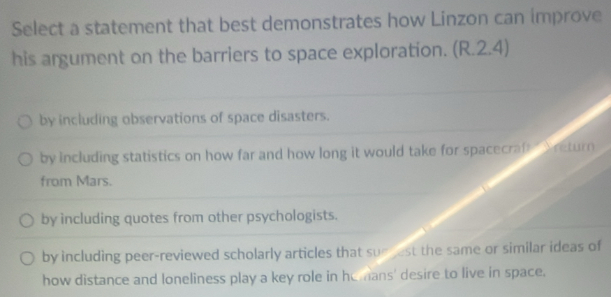 Select a statement that best demonstrates how Linzon can improve
his argument on the barriers to space exploration. (R.2.4)
by including observations of space disasters.
by including statistics on how far and how long it would take for spacecraft Sreturn
from Mars.
by including quotes from other psychologists.
by including peer-reviewed scholarly articles that sue jest the same or similar ideas of
how distance and loneliness play a key role in hemans' desire to live in space.