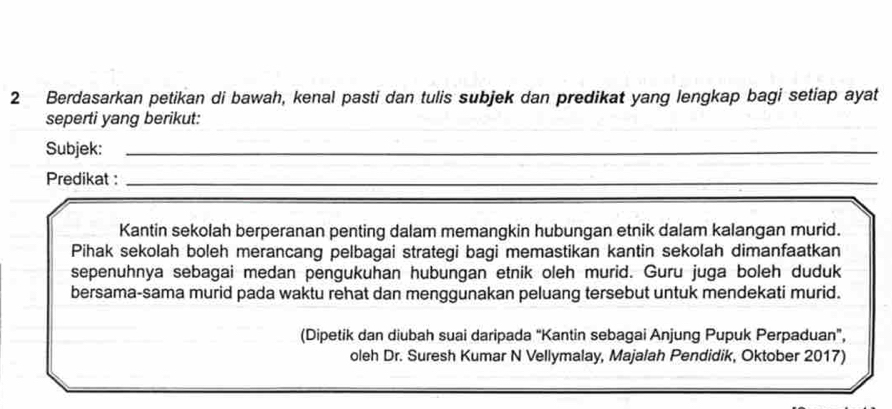 Berdasarkan petikan di bawah, kenal pasti dan tulis subjek dan predikat yang lengkap bagi setiap ayat 
seperti yang berikut: 
Subjek:_ 
Predikat :_ 
Kantin sekolah berperanan penting dalam memangkin hubungan etnik dalam kalangan murid. 
Pihak sekolah boleh merancang pelbagai strategi bagi memastikan kantin sekolah dimanfaatkan 
sepenuhnya sebagai medan pengukuhan hubungan etnik oleh murid. Guru juga boleh duduk 
bersama-sama murid pada waktu rehat dan menggunakan peluang tersebut untuk mendekati murid. 
(Dipetik dan diubah suai daripada “Kantin sebagai Anjung Pupuk Perpaduan”, 
oleh Dr. Suresh Kumar N Vellymalay, Majalah Pendidik, Oktober 2017)