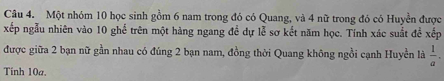 Một nhóm 10 học sinh gồm 6 nam trong đó có Quang, và 4 nữ trong đó có Huyền được 
xếp ngẫu nhiên vào 10 ghế trên một hàng ngang đề dự lễ sơ kết năm học. Tính xác suất để xếp 
được giữa 2 bạn nữ gần nhau có đúng 2 bạn nam, đồng thời Quang không ngồi cạnh Huyền là  1/a . 
Tính 10a.