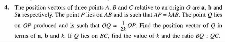 The position vectors of three points A, B and C relative to an origin O are a, b and
5a respectively. The point P lies on AB and is such that AP=kAB. The point Q lies 
on OP produced and is such that OQ= 1/2k OP. Find the position vector of Q in 
terms of a, b and k. If Q lies on BC, find the value of k and the ratio BQ:QC.