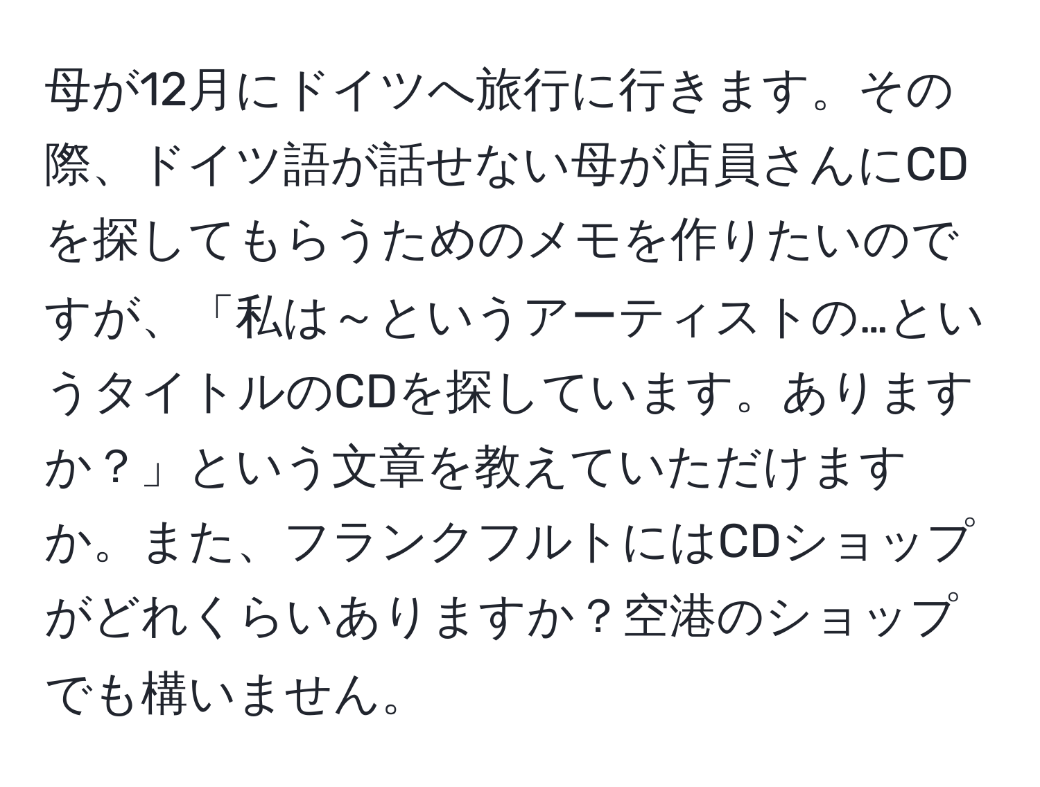 母が12月にドイツへ旅行に行きます。その際、ドイツ語が話せない母が店員さんにCDを探してもらうためのメモを作りたいのですが、「私は～というアーティストの…というタイトルのCDを探しています。ありますか？」という文章を教えていただけますか。また、フランクフルトにはCDショップがどれくらいありますか？空港のショップでも構いません。