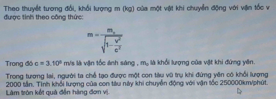 Theo thuyết tương đối, khối lượng m (kg) của một vật khi chuyền động với vận tốc v 
được tính theo công thức:
m=frac m_osqrt(1-frac V^2)c^2
Trong đó c=3.10^8 m/s là vận tốc ánh sáng , m_0 là khổi lượng của vật khi đứng yên. 
Trong tương lai, người ta chế tạo được một con tàu vũ trụ khi đứng yên có khối lượng
2000 tấn. Tính khối lượng của con tàu này khi chuyển động với vận tốc 250000km /phút. 
Làm tròn kết quả đến hàng đơn vị.