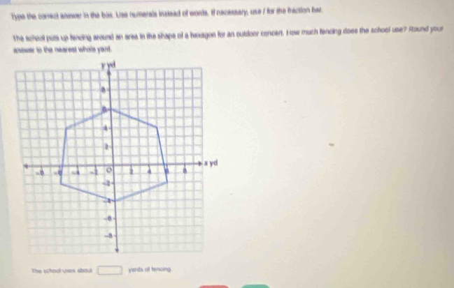 Type the correct answer in the bas. Use numerals indead of words. If nacessary, use I for the fraction har. 
The scheol puts up fencing around an area in the shape of a bexagon for an outdoor concert. How much fencing does the school use? Round your 
answer to the nearest whole yard. 
The school vers about □ yards of tencing