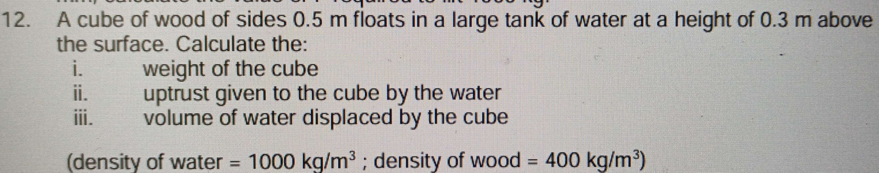 A cube of wood of sides 0.5 m floats in a large tank of water at a height of 0.3 m above 
the surface. Calculate the: 
i._ weight of the cube 
ii. uptrust given to the cube by the water 
iii. volume of water displaced by the cube 
(density of water =1000kg/m^3; density of wood =400kg/m^3)