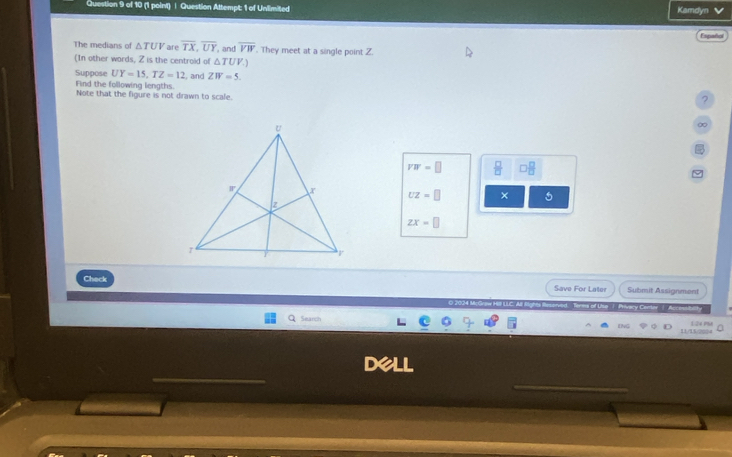 Question Attempt: 1 of Unlimited Kamdyn 
Españo 
The medians of △ TUV are overline TX, overline UY , and overline VW. They meet at a single point Z. 
(In other words, Z is the centroid of △ TUV.) 
Suppose UY=15, TZ=12 , and ZW=5. 
Find the following lengths. Note that the figure is not drawn to scale. 
? 
∞
VW=□  □ /□   □  □ /□  
UZ=□ × 5
ZX=□
Check Save For Later Submit Assignment 
1 Search 124 PSI