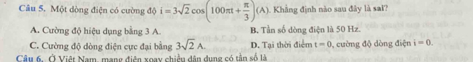 Một dòng điện có cường độ i=3sqrt(2)cos (100π t+ π /3 )(A). Khẳng định nào sau đây là sai?
A. Cường độ hiệu dụng bằng 3 A. B. Tần số dòng điện là 50 Hz.
C. Cường độ dòng điện cực đại bằng 3sqrt(2)A. D. Tại thời điểm t=0 , cường độ dòng điện i=0. 
Câu 6, Ở Việt Nam, mạng điên xoay chiều dân dung có tần số là