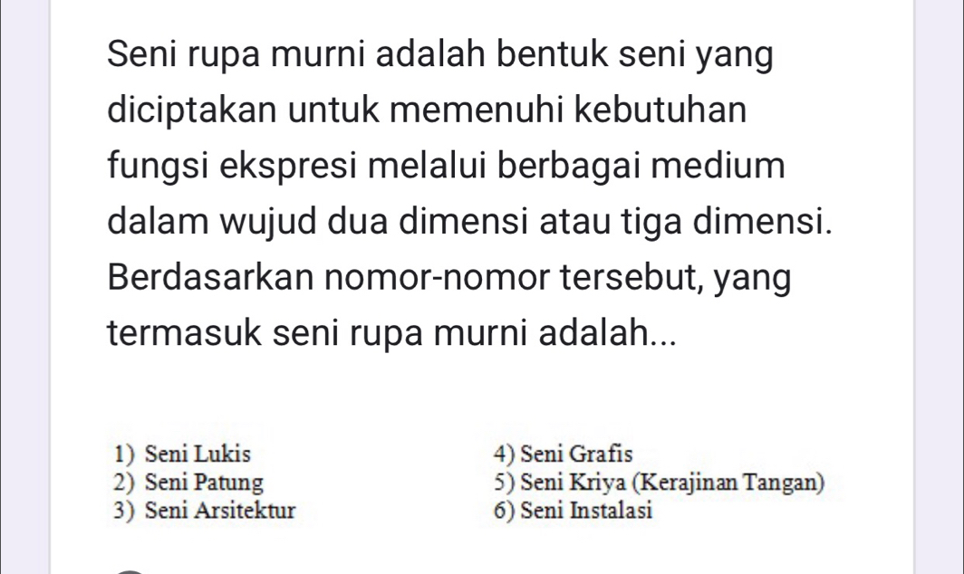 Seni rupa murni adalah bentuk seni yang
diciptakan untuk memenuhi kebutuhan
fungsi ekspresi melalui berbagai medium
dalam wujud dua dimensi atau tiga dimensi.
Berdasarkan nomor-nomor tersebut, yang
termasuk seni rupa murni adalah...
1) Seni Lukis 4) Seni Grafis
2) Seni Patung 5) Seni Kriya (Kerajinan Tangan)
3) Seni Arsitektur 6) Seni Instalasi