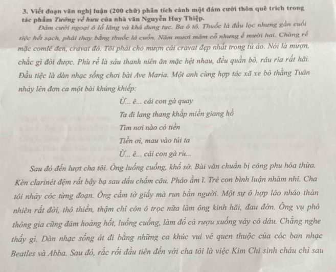 Viết đoạn văn nghị luận (200 chữ) phân tích cảnh một đám cưới thôn quê trích trong
tác phẩm Tướng về hữu của nhà văn Nguyễn Huy Thiệp.
Đảm cưới ngoại ô lổ lăng và khá dung tục. Ba ô tổ. Thuốc lá đầu lọc nhưng gần cuối
tiệc hết sạch, phải thay bằng thuốc lá cuốn. Năm mươi mâm cổ nhưng ế mười hai. Chàng rế
mặc comlề đen, cravat đỏ. Tôi phải cho mượn cải cravat đẹp nhất trong tủ ảo. Nói là mượn,
chắc gì đòi được. Phù rể là sáu thanh niên ăn mặc hệt nhau, đều quần bỏ, rầu ria rất hãi.
Đầu tiệc là dàn nhạc sống chơi bài Ave Maria. Một anh cùng hợp tác xã xe bỏ thằng Tuân
nhảy lên đơn ca một bài khủng khiếp:
Ủ... ê... cái con gà quay
Ta đi lang thang khắp miền giang hồ
Tìm nơi nào có tiền
Tiền ơi, mau vào túi ta
Ủ... ê... cái con gà rù...
Sau đỏ đến lượt cha tôi. Ông luống cuống, khổ sở. Bài văn chuẩn bị công phu hóa thừa.
Kèn clarinét đệm rất bậy bạ sau dấu chẩm câu. Pháo ẩm ĩ. Trẻ con bình luận nhảm nhí. Cha
tôi nhảy cóc từng đoạn. Ông cầm tờ giấy mà run bắn người. Một sự ô hợp láo nháo thản
nhiên rất đời, thô thiển, thậm chí còn ô trọc nữa làm ông kinh hãi, đau đớn. Ông vụ phó
thông gia cũng đâm hoàng hốt, luống cuống, làm đổ cả rượu xuống váy cô dâu. Chăng nghe
thấy gì. Dàn nhạc sống át đi bằng những ca khúc vui vẻ quen thuộc của các ban nhạc
Beatles và Abba. Sau đó, rắc rối đầu tiên đến với cha tôi là việc Kim Chi sinh cháu chỉ sau