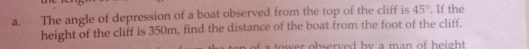 The angle of depression of a boat observed from the top of the cliff is 45°. If the 
height of the cliff is 350m, find the distance of the boat from the foot of the cliff. 
a tow er observed by a man of height .