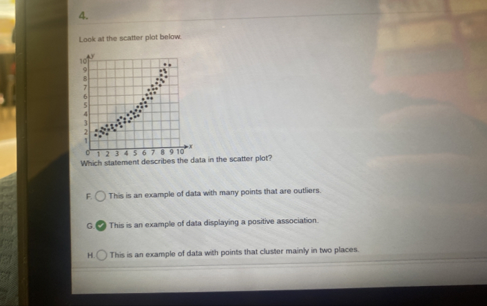 Look at the scatter plot below.
Which statement describes the da in the scatter plot?
F. This is an example of data with many points that are outliers.
G. This is an example of data displaying a positive association.
H. This is an example of data with points that cluster mainly in two places.