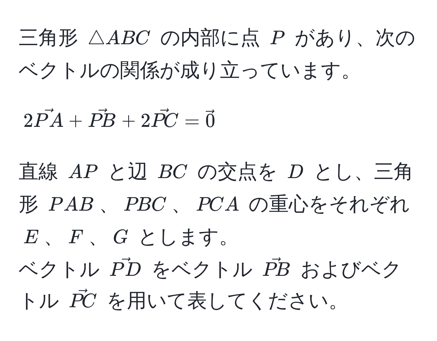 三角形 $△ ABC$ の内部に点 $P$ があり、次のベクトルの関係が成り立っています。  
$$2vecPA + vecPB + 2vecPC = vec0$$  
直線 $AP$ と辺 $BC$ の交点を $D$ とし、三角形 $PAB$、$PBC$、$PCA$ の重心をそれぞれ $E$、$F$、$G$ とします。  
ベクトル $vecPD$ をベクトル $vecPB$ およびベクトル $vecPC$ を用いて表してください。