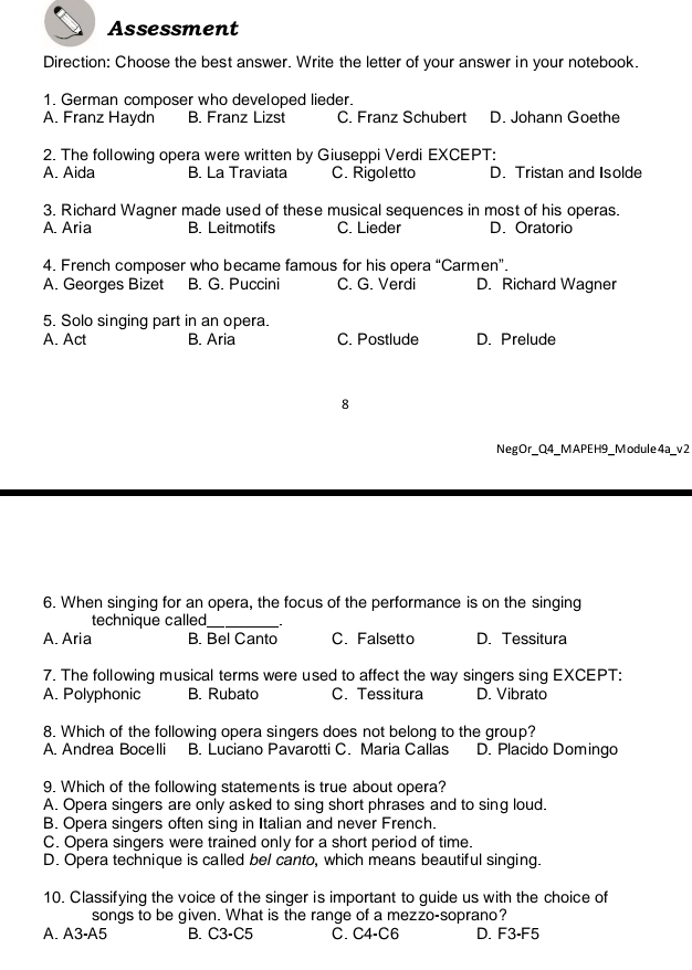 Assessment
Direction: Choose the best answer. Write the letter of your answer in your notebook.
1. German composer who developed lieder.
A. Franz Haydn B. Franz Lizst C. Franz Schubert D. Johann Goethe
2. The following opera were written by Giuseppi Verdi EXCEPT:
A. Aida B. La Traviata C. Rigoletto D. Tristan and Isolde
3. Richard Wagner made used of these musical sequences in most of his operas.
A. Aria B. Leitmotifs C. Lieder D. Oratorio
4. French composer who became famous for his opera “Carmen”.
A. Georges Bizet B. G. Puccini C. G. Verdi D. Richard Wagner
5. Solo singing part in an opera.
A. Act B. Aria C. Postlude D. Prelude
8
Neg Or_Q4 _ M APE H9_ M odule 4a_ v 2
6. When singing for an opera, the focus of the performance is on the singing
technique called_
A. Aria B. Bel Canto C. Falsetto D. Tessitura
7. The following musical terms were used to affect the way singers sing EXCEPT:
A. Polyphonic B. Rubato C. Tessitura D. Vibrato
8. Which of the following opera singers does not belong to the group?
A. Andrea Bocelli B. Luciano Pavarotti C. Maria Callas D. Placido Domingo
9. Which of the following statements is true about opera?
A. Opera singers are only asked to sing short phrases and to sing loud.
B. Opera singers often sing in Italian and never French.
C. Opera singers were trained only for a short period of time.
D. Opera technique is called bel canto, which means beautiful singing.
10. Classifying the voice of the singer is important to guide us with the choice of
songs to be given. What is the range of a mezzo-soprano?
A. A3-A5 B. C3-C5 C. C4-C6 D. F3-F5