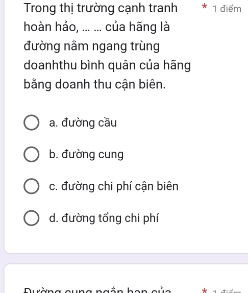 Trong thị trường cạnh tranh * 1 điểm
hoàn hảo, ... ... của hãng là
đường nằm ngang trùng
doanhthu bình quân của hãng
bằng doanh thu cận biên.
a. đường cầu
b. đường cung
c. đường chi phí cận biên
d. đường tổng chi phí
Durờng qung ngä n *