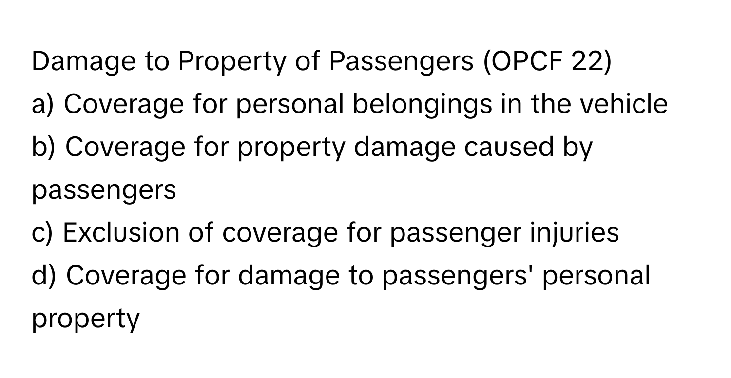 Damage to Property of Passengers (OPCF 22)

a) Coverage for personal belongings in the vehicle
b) Coverage for property damage caused by passengers
c) Exclusion of coverage for passenger injuries
d) Coverage for damage to passengers' personal property