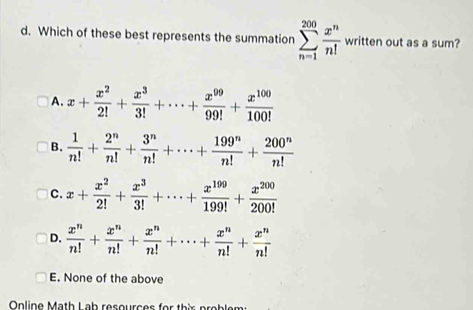 Which of these best represents the summation sumlimits _(n=1)^(200) x^n/n!  written out as a sum?
A. x+ x^2/2! + x^3/3! +·s + x^(99)/99! + x^(100)/100! 
B.  1/n! + 2^n/n! + 3^n/n! +·s + 199^n/n! + 200^n/n! 
C. x+ x^2/2! + x^3/3! +·s + x^(199)/199! + x^(200)/200! 
D.  x^n/n! + x^n/n! + x^n/n! +·s + x^n/n! + x^n/n! 
E. None of the above
Online Math Lab resources for thix problen