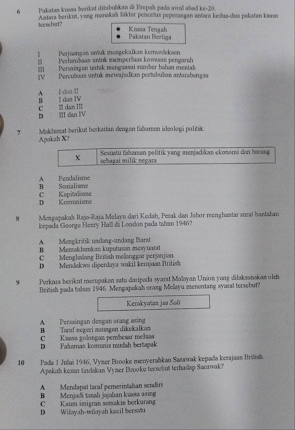 Pakatan kuasa berikut ditubuhkan di Eropah pada awal abad ke-20.
Antara berikut, yang manakah faktor pencetus peperangan antara kedua-dua pakatan kæasa
tersebut?
Kuasa Tengah
Pakatan Bertiga
I Perjuangan untuk mengekalkan kemerdekaan
II  Perlumbaan untuk memperluas kawasan pengaruh
III Persaingan untuk menguasai sumber bahan mentah
IV Percubaan untuk mewujudkan pertubuhan antarabangsa
A I dan II
B I dan IV
C II dan III
D III dan IV
7 Maklumat berikut berkaitan dengan fahaman ideologi politik.
Apakah X?
Sesuatu fahaman politik yang menjadikan ekonomi dan barang
X sebagai milik negara
A Feudalisme
B Sosialisme
C Kapitalisme
D Komunisme
8  Mengapakah Raja-Raja Melayu dari Kedah, Perak dan Johor menghantar surat bantahan
kepada George Henry Hall di London pada tahun 1946?
A Mengkritik undang-undang Barat
B Memaklumkan kuputusan mesyuarat
C Menghalang British melanggar perjanjian
D Mendakwa diperđaya wakil kerajaan British
9 Perkara berikut merupakan satu daripada syarat Malayan Union yang dilaksanakan oleh
British pada tahun 1946. Mengapakah orang Melayu menentang syarat tersebut?
Kerakyatan jus Soli
A Persaingan dengan orang asing
B Taraf negeri naungan dikekalkan
C Kuasa golongan pembesar meluas
D Fahaman komunis mudah bertapak
10 Pada 1 Julai 1946, Vyner Brooke menyerahkan Sarawak kepada kerajaan British.
Apakah kesan tindakan Vyner Brooke tersebut terhadap Sarawak?
A Mendapat taraf pemerintahan sendiri
B Menjadi tanah jajahan kuasa asing
C Kaum imigran semakin berkurang
D Wilayah-wilayah kecil bersatu