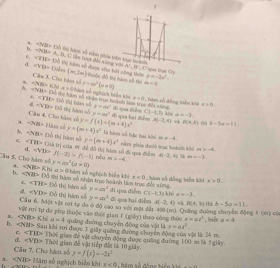 5
a. DO thị hàm số nằm phía tr
b. ∠ NB>A , B , C lần lượt đối xứng
c. ∠ TH> D_0^(1 thị hàm số được cho bởi công thức
A',B',C' 'qua trục Oy,
d. ∠ VD> Điểm (m;2m) thuộc đồ thị hàm số thì
y=-2x^2),
Câu 3. Cho hàm số y=ax^2(a!= 0)
m=0
a. ∠ NB>Khi a>0 hàm số nghịch biến khi
b. DO thị hàm số nhận trục hoành làm trục đối xứng.
x<0</tex> , hàm số đồng biến khi x>0.
c, ∠ TH> Dhat o thị hàm số y=ax^2 đi qua điểm C(-1;3)
d, D_0^((lambda) thị hàm số y=ax^2) đi qua hai điểm A(-2;4)
khi a=-3.
Câu 4. Cho hàm số y=f(x)=(m+4)x^2
và B(4;b) thì b-5a=11.
a. ∠ NB> Hàm số y=(m+4)x^2 là hàm số bậc hai khi
m!= -4.
b. ∠ NB> Đồ thị hàm số y=(m+4)x^2 nằm phía dưới trục hoành khi
c. Giá trị của M đề đồ thị hàm số đi qua điểm A(-2;4)
m>-4.
d. f(-2)>f(-1) nếu m>-4.
là m=-3.
Câu 5. Cho hàm số y=ax^2(a!= 0)
a. ∠ NB>Kh 1 a>0 hàm số nghịch biến khi x<0</tex> , hàm số đồng biến khi
b. ∠ NB>D ổ thị hàm số nhận trục hoành làm trục đối xứng.
x>0.
c. ∠ TH>Dhat O thị hàm số y=ax^2 đi qua điểm C(-1;3) khi a=-3.
d. ∠ VD>Dhat o thị hàm số y=ax^2 đi qua hai điểm A(-2;4) và B(4;b) thì b-5a=11.
Câu 6. Một vật rơi tự do ở độ cao so với mặt đất 400 (m). Quãng đường chuyển động S (m) của
vật rơi tự do phụ thuộc vào thời gian # (giây) theo công thức s=at^2 , biết a=4
a. ∠ NB> Khi a=4 quãng đường chuyền động của vật là s=at^2.
b. ∠ NB> Sau khi rơi được 3 giây quãng đường chuyển động của vật là 24 m.
c. ∠ TH> Thời gian để vật chuyển động được quãng đường 100 m là 5giây.
d. ∠ VD> Thời gian để vật tiếp đất là 10 giây.
Câu 7. Cho hàm số y=f(x)=-2x^2
a. ∠ NB> Hàm số nghịch biến khi x<0</tex>  ,  hà m số đồng biến khi
h ∠ ND