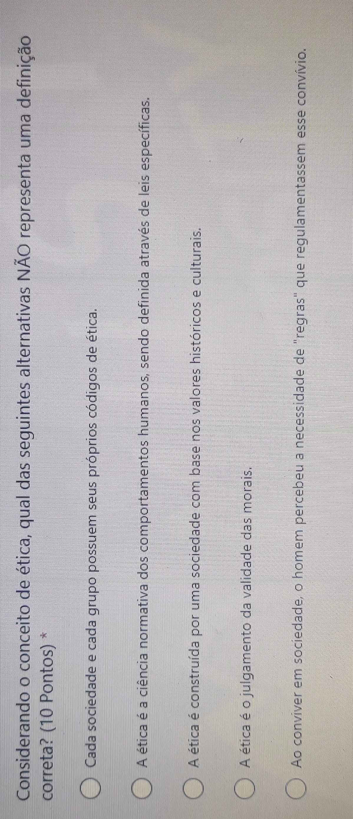 Considerando o conceito de ética, qual das seguintes alternativas NÃO representa uma definição
correta? (10 Pontos) *
Cada sociedade e cada grupo possuem seus próprios códigos de ética.
A ética é a ciência normativa dos comportamentos humanos, sendo definida através de leis específicas.
A ética é construída por uma sociedade com base nos valores históricos e culturais.
A ética é o julgamento da validade das morais.
Ao convíver em sociedade, o homem percebeu a necessidade de "regras" que regulamentassem esse convívio.