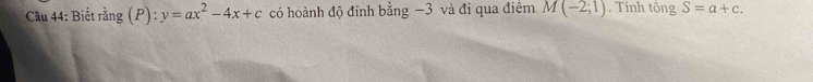 Cầu 44: Biết rằng (P) : y=ax^2-4x+c có hoành độ đỉnh bằng −3 và đi qua điểm M(-2;1). Tính tổng S=a+c.