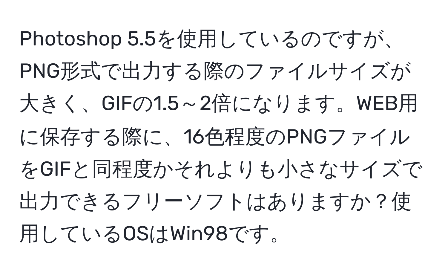 Photoshop 5.5を使用しているのですが、PNG形式で出力する際のファイルサイズが大きく、GIFの1.5～2倍になります。WEB用に保存する際に、16色程度のPNGファイルをGIFと同程度かそれよりも小さなサイズで出力できるフリーソフトはありますか？使用しているOSはWin98です。