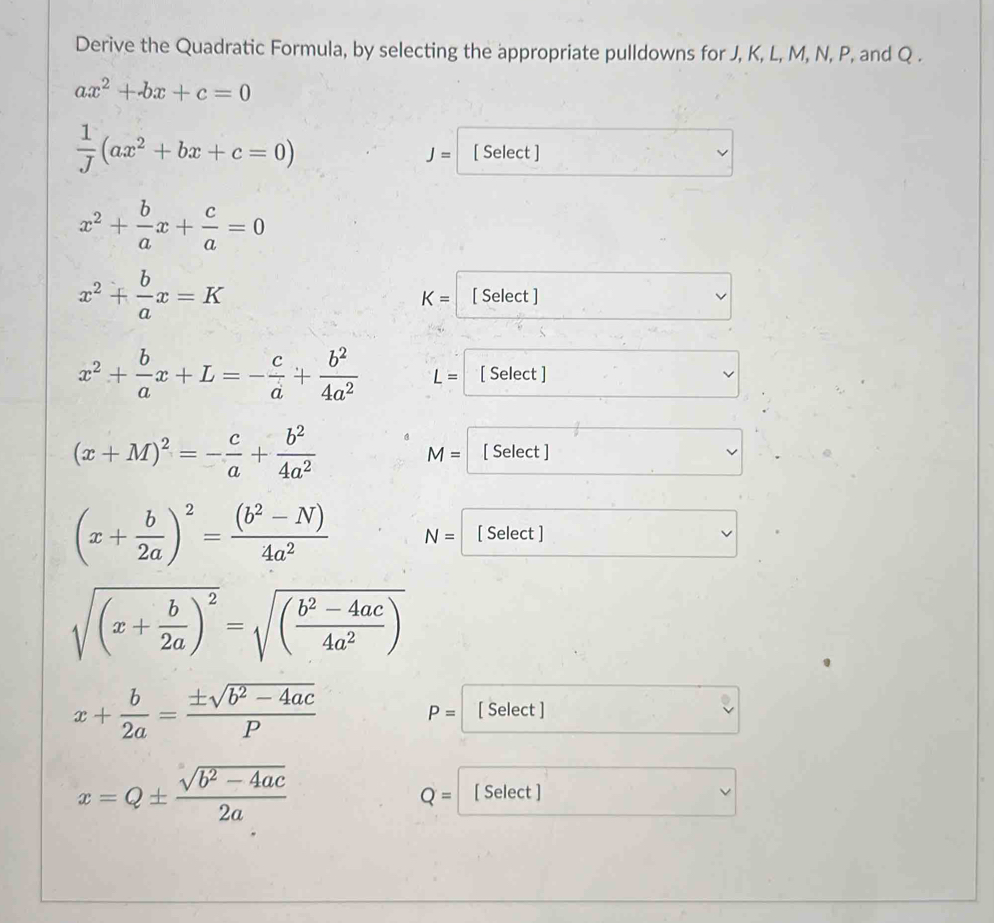 Derive the Quadratic Formula, by selecting the appropriate pulldowns for J, K, L, M, N, P, and Q.
ax^2+bx+c=0
 1/J (ax^2+bx+c=0) [ Select ]
J=
x^2+ b/a x+ c/a =0
x^2+ b/a x=K [ Select ]
K=
x^2+ b/a x+L=- c/a + b^2/4a^2  L= [ Select ]
(x+M)^2=- c/a + b^2/4a^2  [ Select ]
M=
(x+ b/2a )^2= ((b^2-N))/4a^2  N= [ Select ]
sqrt((x+frac b)2a)^2=sqrt((frac b^2-4ac)4a^2)
x+ b/2a = (± sqrt(b^2-4ac))/P  [ Select ]
P=
x=Q±  (sqrt(b^2-4ac))/2a  [ Select ]
Q=