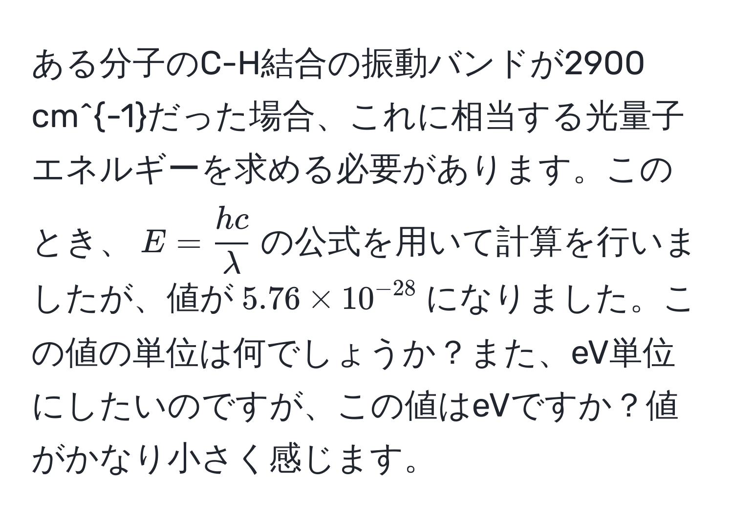 ある分子のC-H結合の振動バンドが2900 cm^(-1)だった場合、これに相当する光量子エネルギーを求める必要があります。このとき、$E =  hc/lambda $の公式を用いて計算を行いましたが、値が$5.76 * 10^(-28)$になりました。この値の単位は何でしょうか？また、eV単位にしたいのですが、この値はeVですか？値がかなり小さく感じます。