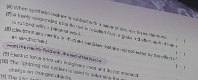 (6) When synthetic leather is rubbed with a piece of silk, silk loses electrons  
is rubbed with a piece of wool. 
(1) A freely suspended ebonite rod is repelled from a glass rod after each of them 
an electric field. 
(8) Electrons are neutrally charged particles that are not deflected by the effect of 
From the electric field until the end of the lesson 
) 
(9) Electric force lines are imaginary lines and do not intersect 
) 
(10) The lightning rod system is used to determine the 
charge on charged objects 
(11) The sc