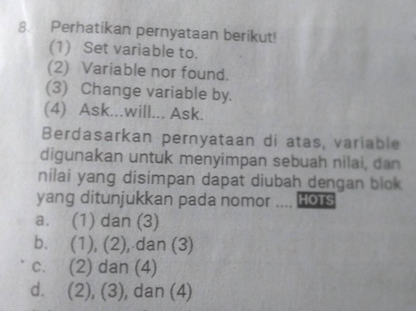 Perhatikan pernyataan berikut!
(1) Set variable to.
(2) Variable nor found.
(3) Change variable by.
(4) Ask...will... Ask.
Berdasarkan pernyataan di atas, variable
digunakan untuk menyimpan sebuah nilai, dan
nilai yang disimpan dapat diubah dengan blok 
yang ditunjukkan pada nomor .... Hors
a. (1) dan (3)
b. (1), (2), dan (3)
C. ( (2) dan (4)
d. ( (2), (3), dan (4)