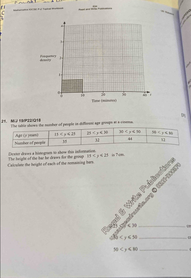 [
C Mathernatics IGCSE P-2 Topical Workbook Read and Wrtte Publications
a
[3]
21. M/J 19/P22/Q18
e table shows the number of people in different age groups at a cinema.
Dexter draws a histogram to show this information.
The height of the bar he draws for the group 15 is 7 cm.
Calculate the height of each of the remaining bars.
ns
57
Vrite
3 _
cm
30 _
cr
_ 50