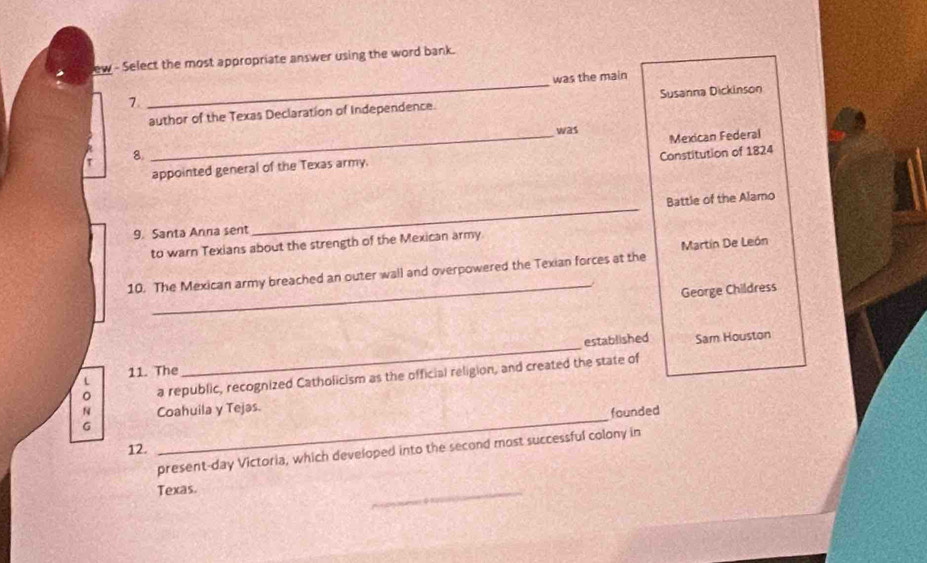 ew - Select the most appropriate answer using the word bank. 
7 _was the main 
author of the Texas Declaration of Independence. Susanna Dickinson 
was 
Constitution of 1824 
_appointed general of the Texas army. Mexican Federal 
T 8. 
Battle of the Alamo 
9. Santa Anna sent 
_ 
to warn Texians about the strength of the Mexican army 
_ 
10. The Mexican army breached an outer wall and overpowered the Texian forces at the Martín De León 
George Childress 
established Sam Houston 
11. The 
_ 
a republic, recognized Catholicism as the official religion, and created the state of 
N Coahuila y Tejas. 
founded 
G 
12. 
_ 
present-day Victoria, which developed into the second most successful colony in 
Texas. 
_