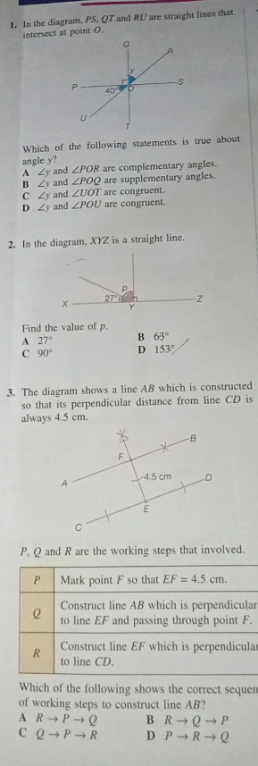 In the diagram, PS. QT and RU are straight lines that
intersect at point O.
Which of the following statements is true about
angle y?
A ∠ y and ∠ POR are complementary angles.
B ∠ y and ∠ POQ are supplementary angles.
C∠ ) and ∠ UOT are congruent.
D∠ ) and ∠ POU are congruent.
2. In the diagram, XYZ is a straight line.
Find the value of p.
A 27° B 63°
C 90° D 153°
3. The diagram shows a line AB which is constructed
so that its perpendicular distance from line CD is
always 4.5 cm.
P, Q and R are the working steps that involved.
ar
.
ar
Which of the following shows the correct sequen
of working steps to construct line AB?
A Rto Pto Q B Rto Qto P
C Qto Pto R D Pto Rto Q