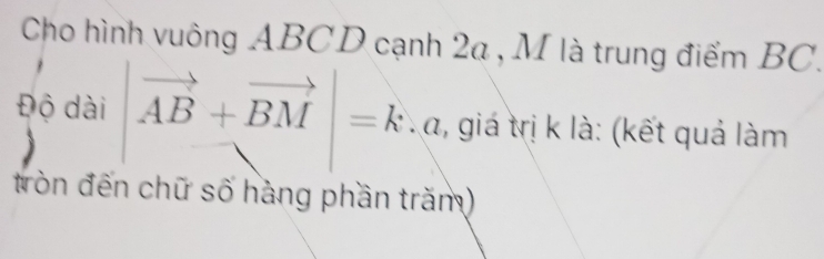 Cho hình vuông ABCD cạnh 2a , M là trung điểm BC. 
Độ dài |vector AB+vector BM|=k T a, giá trị k là: (kết quả làm 
tròn đến chữ số hàng phần trăm)