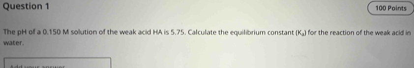 The pH of a 0.150 M solution of the weak acid HA is 5.75. Calculate the equilibrium constant (K_a) for the reaction of the weak acid in 
water.