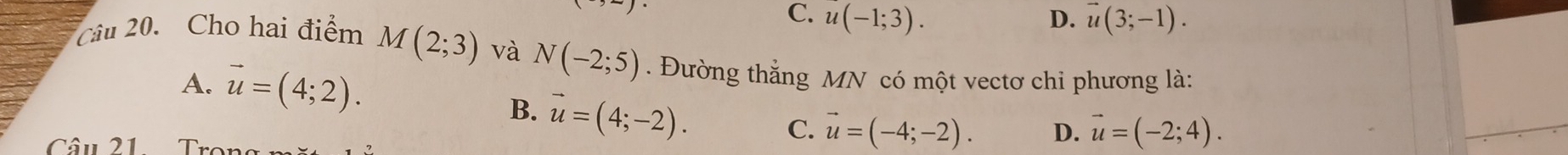 C. u(-1;3). D. vector u(3;-1). 
Câu 20. Cho hai điểm M(2;3) và N(-2;5). Đường thắng MN có một vectơ chi phương là:
A. vector u=(4;2).
B. vector u=(4;-2). 
Câu 21. Tr
C. vector u=(-4;-2). D. vector u=(-2;4).