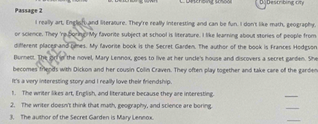 Descnbing; ton C. Deschbing school D. Describing city 
Passage 2 
I really art, English, and literature. They're really interesting and can be fun. I don't like math, geography, 
or science. They 're boring. My favorite subject at school is literature. I like learning about stories of people from 
different places and times. My favorite book is the Secret Garden. The author of the book is Frances Hodgson 
Burnett. The girl in the novel, Mary Lennox, goes to live at her uncle's house and discovers a secret garden. She 
becomes friends with Dickon and her cousin Colin Craven. They often play together and take care of the garden 
It's a very interesting story and I really love their friendship. 
1. The writer likes art, English, and literature because they are interesting. 
_ 
2. The writer doesn't think that math, geography, and science are boring. 
_ 
3. The author of the Secret Garden is Mary Lennox. 
_