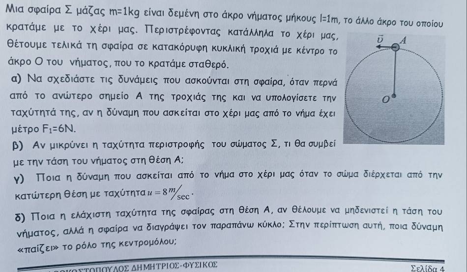 Μια σφαίρα Σ μάζας m=1kg είναι δεμένη στο άκρο νήματος μήκους l=1m , το άλλο άκρο του οποίου
κρατάμε με το χέρι μας. Περιστρέφοντας κατάλληλα το χέριρμας,
θέτουμε τελικά τη σφαίρα σε κατακόρυφη κυκλική τροχιάμε κέντρο το
άκρο Οοτου νήματοςς που το κρατάμεσταθερό.
α) Να σχεδιάστε τις δυνάμεις που ασκούνται στη σφαίρα, όταν περνά
από το ανώτερο σημείο Α της τροχιάς της και να υπολογίσετε την
ταχύτητά της, αν η δύναμη που ασκείται στο χέρι μας από το νήμα έχει
μέτρο F_1=6N.
β) Αν μικρύνει η ταχύτητα περιστροφής του σώματος Σ, τι θαασυμβεί
με την τάση του νήματος στη θέση Α;
γ) Ποιααηαδύναμιηαπου ασκείται απόο το νήμααστοαχέρια μας όταν το σώμα διέρχεταιιαπόό την
κατώτερη θέση με ταχύτητα u=8^m/sec^.
δ) Ποια ηαελάχιστη ταχύτητα της σφαίρας στη θέση Α, αν θέλουμε να μηδενιστεί η τάση του
νήματοοςς αλλάναη σφαίρα να διαγράψει τον παραπάνω κύκλος Στηναπερίπτωση αυτής ποια δύναμη
«παίζει το ρόλο της κεντρομόλου;
ΑΥΤΟΠΟΥΑΟΣ ΔΗΜΗΤΡΙΟΣ-ΦΥΣΙΚΟΣ Σελίδα 4