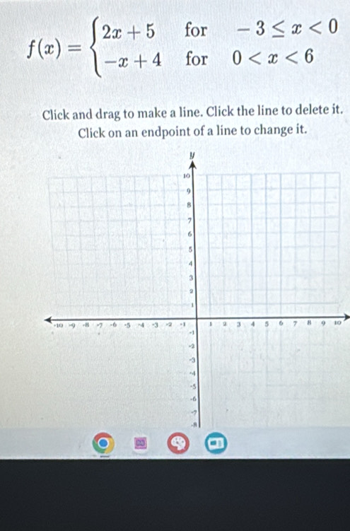 f(x)=beginarrayl 2x+5for-3≤ x<0 -x+4for0
Click and drag to make a line. Click the line to delete it. 
Click on an endpoint of a line to change it.
10
a