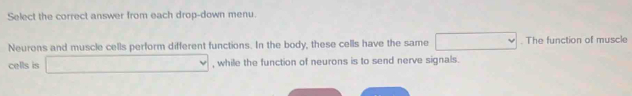 Select the correct answer from each drop-down menu. 
Neurons and muscle cells perform different functions. In the body, these cells have the same vee. The function of muscle 
cells is □ , while the function of neurons is to send nerve signals.