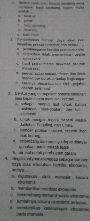 Berikut salah satu barang tambang yang
termasuk hasil tambang logam mulia
adalah
a bauksit
b. perak
c. batu gamping
d. belerang
e. batu bara
2. Pemanfaatan sumber daya alam ber-
dasarkan prinsip keberlanjutan berarti ....
a. pembangunan bersifat antroposentris
b. eksploitasi tidak memerlukan usaha
konservasi
c. hasil pemanfaatan dinikmati seluruh
mayarakat
d. pemanfaatan secara efisien dan tidak
berdampak buruk terhadap lingkungan
e. hasilnya dimanfaatkan oleh pejabat
daerah setempat
3. Berikut yang merupakan potensi kelautan
bagi kepentingan manusia, kecuali ....
a. sebagai rumput laut untuk bahan
makanan, obat-obatan, dan bal.
kosmetik
b. untuk mengairi irigasi, seperti waduk
Jatiluhur, Saguling, dan Cirata
c. sumber protein hewani, seperti ikan
laut, kerang
d. gelombang dan arusnya dapat didaya-
gunakan untuk tenaga listrik
e. air laut untuk pembuatan garam
4. Segala hal yang dianggap sebagai sumber
daya bisa dikatakan bernilai ekonomis,
artinya ....
a. digunakan oleh manusia secara
ekonomis
b. memberikan manfaat ekonomis
c. berkembang menurut waktu ekonomis
d. jumiahnya secara ekonomis terbatas
e. memberikan kesenangan ekonomis
pada manusia