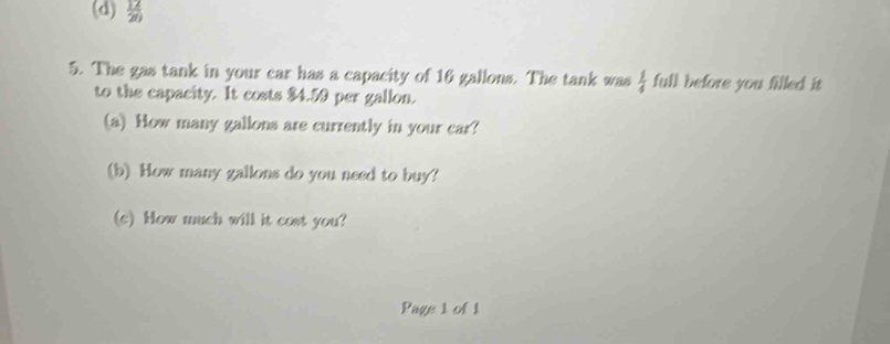  12/20 
5. The gas tank in your car has a capacity of 16 gallons. The tank was  1/4  full before you filled it 
to the capacity. It costs $4.59 per gallon. 
(a) How many gallons are currently in your car? 
(b) How many gallons do you need to buy? 
(c) How much will it cost you? 
Page 1 of 1