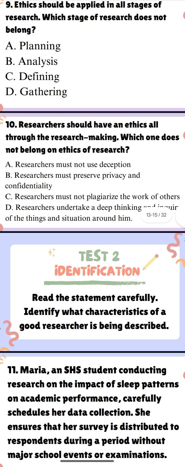 Ethics should be applied in all stages of
research. Which stage of research does not
belong?
A. Planning
B. Analysis
C. Defining
D. Gathering
10. Researchers should have an ethics all
through the research-making. Which one does
not belong on ethics of research?
A. Researchers must not use deception
B. Researchers must preserve privacy and
confidentiality
C. Researchers must not plagiarize the work of others
D. Researchers undertake a deep thinking and inquir
of the things and situation around him. 13-15 / 32
TEST 2
iDENTiFiCATiON
Read the statement carefully.
Identify what characteristics of a
good researcher is being described.
11. Maria, an SHS student conducting
research on the impact of sleep patterns
on academic performance, carefully
schedules her data collection. She
ensures that her survey is distributed to
respondents during a period without
major school events or examinations.