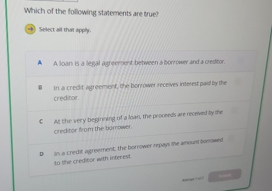 Which of the following statements are true?
Select all that apply.
A A loan is a legal agreement between a borrower and a creditor.
B In a credit agreement, the borrower receives interest paid by the
creditor.
C At the very beginning of a loan, the proceeds are received by the
creditor from the borrower.
D In a credit agreement, the borrower repays the amount borrowed
to the creditor with interest.
Attempt 1 of 2 Sunoit