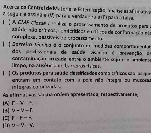 Acerca da Central de Material e Esterilização, analise as afirmativa
a seguir e assinale (V) para a verdadeira e (F) para a falsa.
 ) A CME Classe I realiza o processamento de produtos para a
saúde não críticos, semicríticos e críticos de conformação não
complexa, passíveis de processamento.
) Barreira técnica é o conjunto de medidas comportamentai
dos profissionais de saúde visando à prevenção de
contaminação cruzada entre o ambiente sujo e o ambiente
limpo, na ausência de barreiras físicas.
( ) Os produtos para saúde classificados como críticos são os que
entram em contato com a pele não íntegra ou mucosas
íntegras colonizadas.
As afirmativas são,na ordem apresentada, respectivamente,
(A) F-V-F.
(B) V-V-F.
(C) F-F-F.
(D) V-V-V.