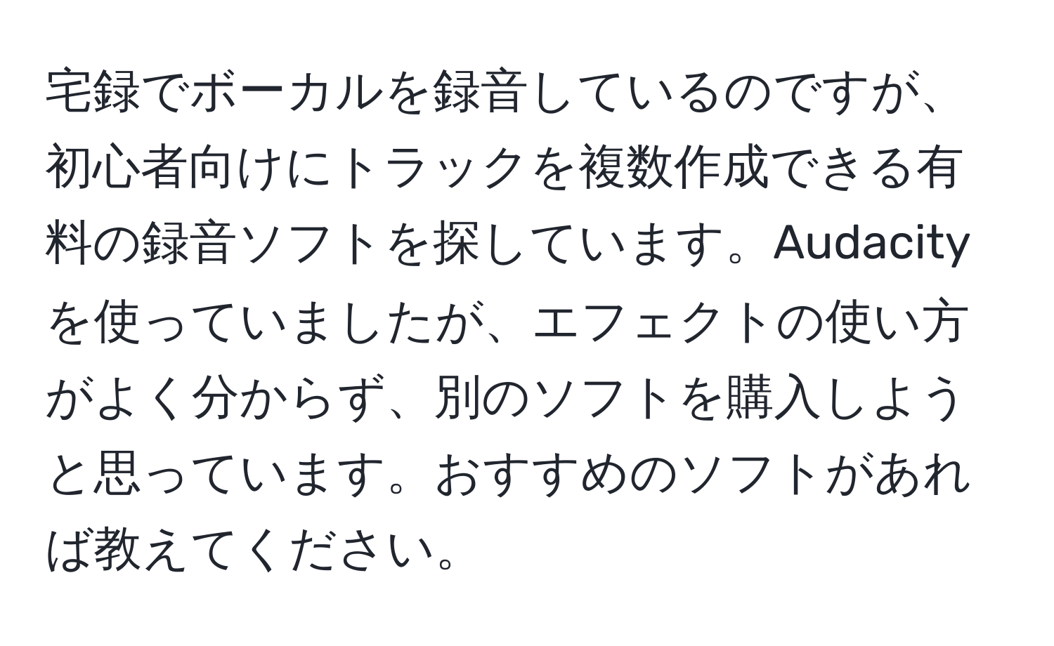 宅録でボーカルを録音しているのですが、初心者向けにトラックを複数作成できる有料の録音ソフトを探しています。Audacityを使っていましたが、エフェクトの使い方がよく分からず、別のソフトを購入しようと思っています。おすすめのソフトがあれば教えてください。