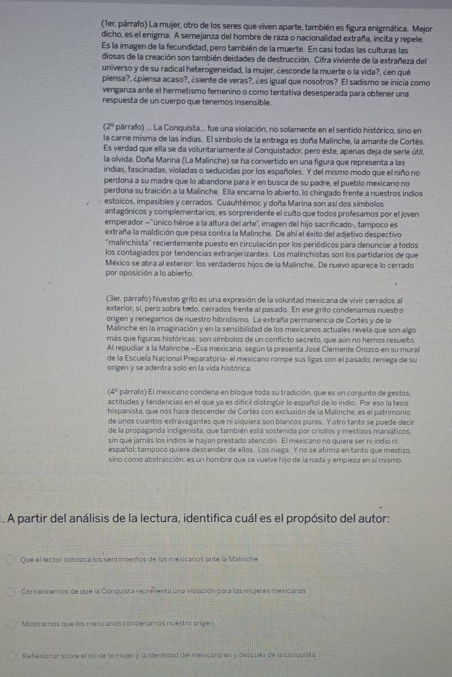 (1er. párrafo) La mujer, otro de los seres que viven aparte, también es figura enigmática. Mejor
dicho, es el enigma. A semejanza del hombre de raza o nacionalidad extraña, incita y repele.
Es la imagen de la fecundidad, pero también de la muerte. En casí todas las culturas las
diosas de la creación son también deidades de destrucción. Cifra viviente de la extrañeza del
universo y de su radical heterogeneidad, la mujer, ¿esconde la muerte o la vida?, ¿en qué
piensa?, ¿piensa acaso?, ¿siente de veras?, ¿es igual que nosotros? El sadismo se inicia como
venganza ante el hermetismo femenino o como tentativa desesperada para obtener una
respuesta de un cuerpo que tenemos insensible.
(2° párrafo) ... La Conquista... fue una violación, no solamente en el sentido histórico, sino en
la carne misma de las indias. El símbolo de la entrega es doña Malinche, la amante de Cortés.
Es verdad que ella se da voluntariamente al Conquistador, pero éste, apenas deja de serle útil,
la olvida. Doña Marina (La Malinche) se ha convertido en una figura que representa a las
indias, fascinadas, violadas o seducidas por los españoles. Y del mismo modo que el niño no
perdona a su madre que lo abandone para ir en busca de su padre, el pueblo mexicano no
perdona su traición a la Malinche. Ella encarna lo abierto, lo chingado frente a nuestros indios
estoicos, impasibles y cerrados. Cuauhtémoc y doña Marina son así dos símbolos
antagónicos y complementarios; es sorprendente el culto que todos profesamos por el joven
emperador —"único héroe a la altura del arte", imagen del hijo sacrificado-, tampoco es
extraña la maldición que pesa contra la Malinche. De ahí el éxito del adjetivo despectivo
''malinchista'' recientemente puesto en circulación por los periódicos para denunciar a todos
los contagiados por tendencias extranjerizantes. Los malinchistas son los partidarios de que
México se abra al exterior: los verdaderos hijos de la Malinche. De nuevo aparece lo cerrado
por oposición a lo abierto.
(3er. párrafo) Nuestro grito es una expresión de la voluntad mexicana de vivir cerrados al
exterior, sí, pero sobre todo, cerrados frente al pasado. En ese grito condenamos nuestro
origen y renegamos de nuestro hibridismo. La extraña permanencia de Cortés y de la
Malinche en la imaginación y en la sensibilidad de los mexicanos actuales revela que son algo
más que figuras históricas: son símbolos de un conflicto secreto, que aún no hemos resuelto.
Al repudiar a la Malinche -Eva mexicana, según la presenta José Clemente Orozco en su mural
de la Escuela Nacional Preparatoria- el mexicano rompe sus ligas con el pasado, reniega de su
origen y se adentra solo en la vida histórica.
(4° párrafo) El mexicano condena en bloque toda su tradición, que es un conjunto de gestos,
actitudes y tendercias en el que ya es difícil distinguir lo español de lo indio. Por eso la tesis
hispanista, que nos hace descender de Cortés con exclusión de la Malinche, es el patrimonio
de unos cuantos extravagantes que ni siquiera son blancos puros. Y otro tanto se puede decir
de la propaganda indigenista, que también está sostenida por criollos y mestizos maniáticos,
sin que jamás los indios le hayan prestado atención. El mexicano no quiere ser ni indio ni
español: tampoco quiere descender de ellos. Los niega. Y no se afirma en tanto que mestizo,
sino como abstracción: es un hombre que se vuelve hijo de la nada y empieza en sí mismo.
. A partir del análisis de la lectura, identifica cuál es el propósito del autor:
Que el lector conozca los sentimientos de los mexicanos ante la Malinche
Convencernos de que la Conquista representa una violación para las mujeres mexicanas
Mostrarnos que los mexicanos condenamos nuestro origen
Reflexionar sobre el rol de la mujer y la identidad del mexicano en y después de la conquista